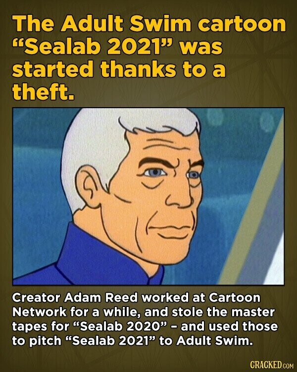The Adult Swim cartoon Sealab 2021 was started thanks to a theft. Creator Adam Reed worked at Cartoon Network for a while, and stole the master tapes for Sealab 2020 - and used those to pitch Sealab 2021 to Adult Swim. CRACKED.COM