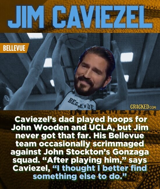 JIM CAVIEZEL BELLEVUE BED.EVDE CRACKED COM Caviezel's dad played hoops for John Wooden and UCLA, but Jim never got that far. His Bellevue team occasionally scrimmaged against John Stockton's Gonzaga squad. After playing him, says Caviezel, I thought I better find something else to do.