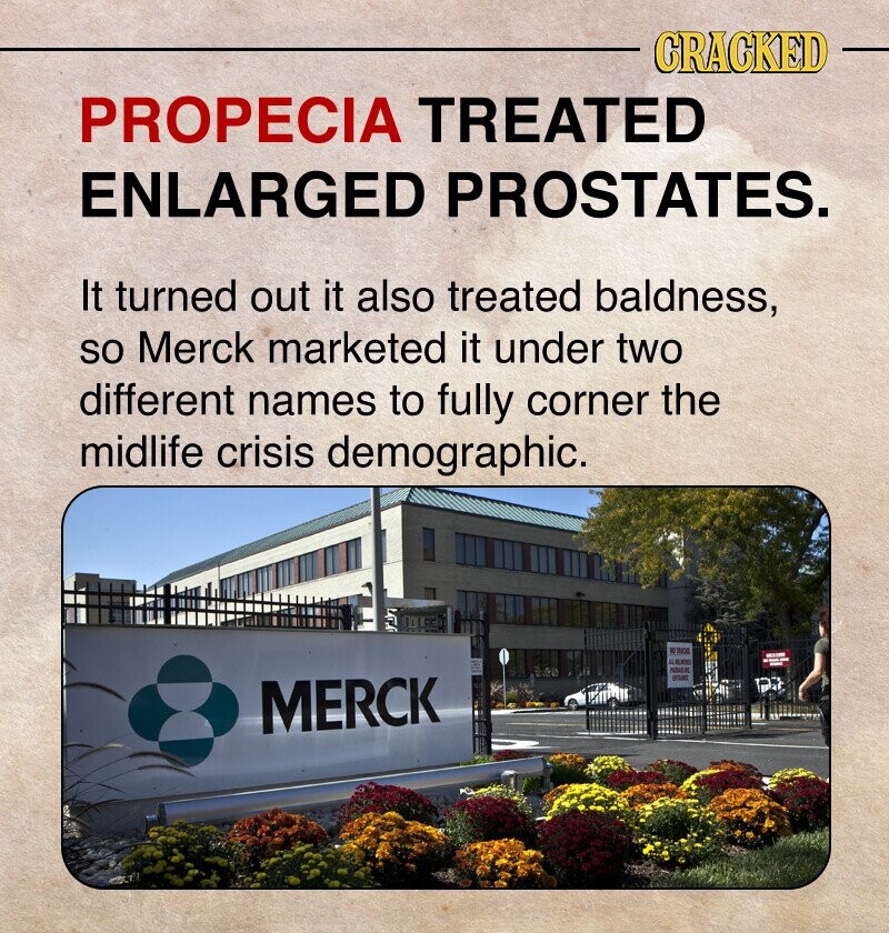 CRACKED PROPECIA TREATED ENLARGED PROSTATES. It turned out it also treated baldness, so Merck marketed it under two different names to fully corner the midlife crisis demographic. NO TRICK EX PASSAC AR MERCK