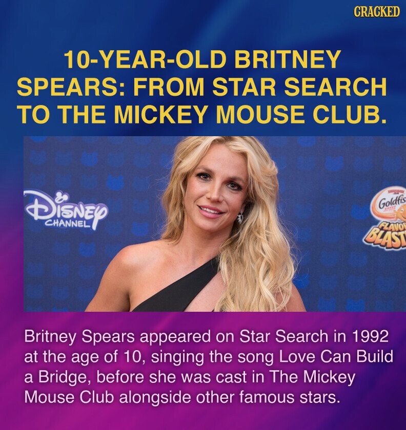CRACKED 10-YEAR-OLD BRITNEY SPEARS: FROM STAR SEARCH TO THE MICKEY MOUSE CLUB. Disney Goldfis MAXXI CHANNEL FLAVOR BLAST Britney Spears appeared on Star Search in 1992 at the age of 10, singing the song Love Can Build a Bridge, before she was cast in The Mickey Mouse Club alongside other famous stars.