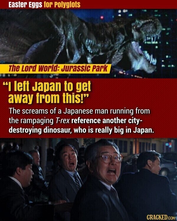 Easter Eggs for Polyglots The Lord world: Jurassic Park I left Japan to get away from this! The screams of a Japanese man running from the rampaging T-rex reference another city- destroying dinosaur, who is really big in Japan. CRACKED.COM