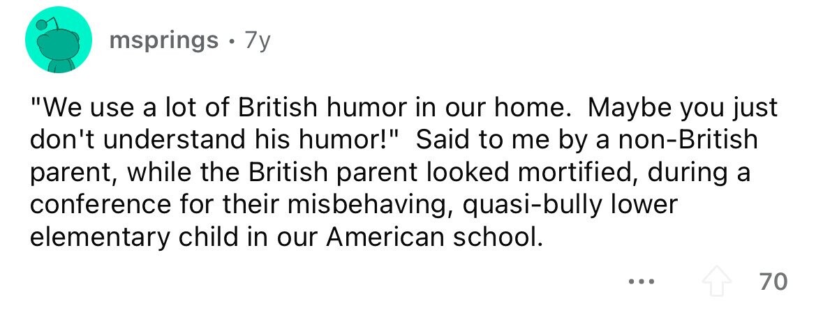 msprings . . 7y We use a lot of British humor in our home. Maybe you just don't understand his humor! Said to me by a non-British parent, while the British parent looked mortified, during a conference for their misbehaving, quasi-bully lower elementary child in our American school. ... 70 