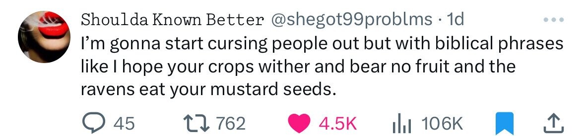 Shoulda Known Better @shegot99problms . 1d ... I'm gonna start cursing people out but with biblical phrases like I hope your crops wither and bear no fruit and the ravens eat your mustard seeds. 45 762 4.5K del 106K 