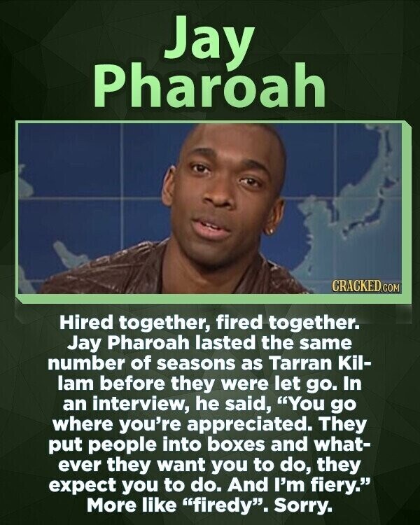 Jay Pharoah CRACKED.COM Hired together, fired together. Jay Pharoah lasted the same number of seasons as Tarran Kil- lam before they were let go. In an interview, he said, You go where you're appreciated. They put people into boxes and what- ever they want you to do, they expect you to do. And I'm fiery. More like firedy. Sorry.