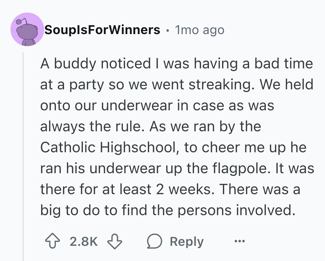 SouplsForWinners 1mo ago A buddy noticed I was having a bad time at a party so we went streaking. We held onto our underwear in case as was always the rule. As we ran by the Catholic Highschool, to cheer me up he ran his underwear up the flagpole. It was there for at least 2 weeks. There was a big to do to find the persons involved. 2.8K Reply ...