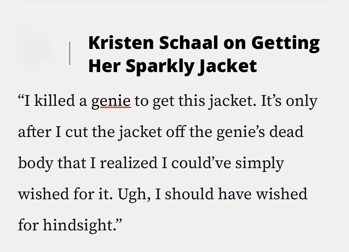 Kristen Schaal on Getting Her Sparkly Jacket I killed a genie to get this jacket. It's only after I cut the jacket off the genie's dead body that I realized I could've simply wished for it. Ugh, I should have wished for hindsight.