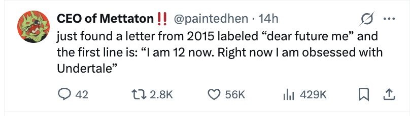 CEO of Mettaton!! @paintedhen - 14h ... just found a letter from 2015 labeled dear future me and the first line is: I am 12 now. Right now I am obsessed with Undertale 42 2.8K 56K 429K