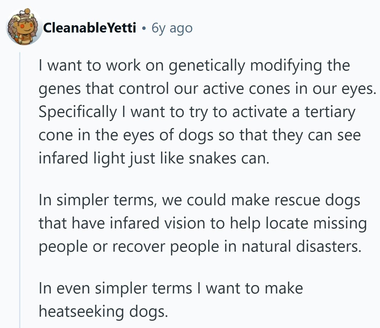 CleanableYetti 6y ago | want to work on genetically modifying the genes that control our active cones in our eyes. Specifically I want to try to activate a tertiary cone in the eyes of dogs so that they can see infared light just like snakes can. In simpler terms, we could make rescue dogs that have infared vision to help locate missing people or recover people in natural disasters. In even simpler terms I want to make heatseeking dogs.