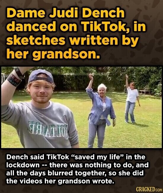 Dame Judi Dench danced on TikTok, in sketches written by her grandson. are 63 OLIVEBE Dench said TikTok saved my life in the lockdown - there was nothing to do, and all the days blurred together, so she did the videos her grandson wrote. CRACKED.COM