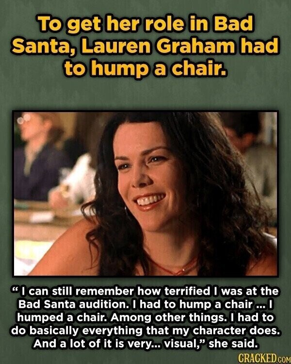 To get her role in Bad Santa, Lauren Graham had to hump a chair. I can still remember how terrified I was at the Bad Santa audition. I had to hump a chair ...I humped a chair. Among other things. I had to do basically everything that my character does. And a lot of it is very... visual, she said. CRACKED.COM