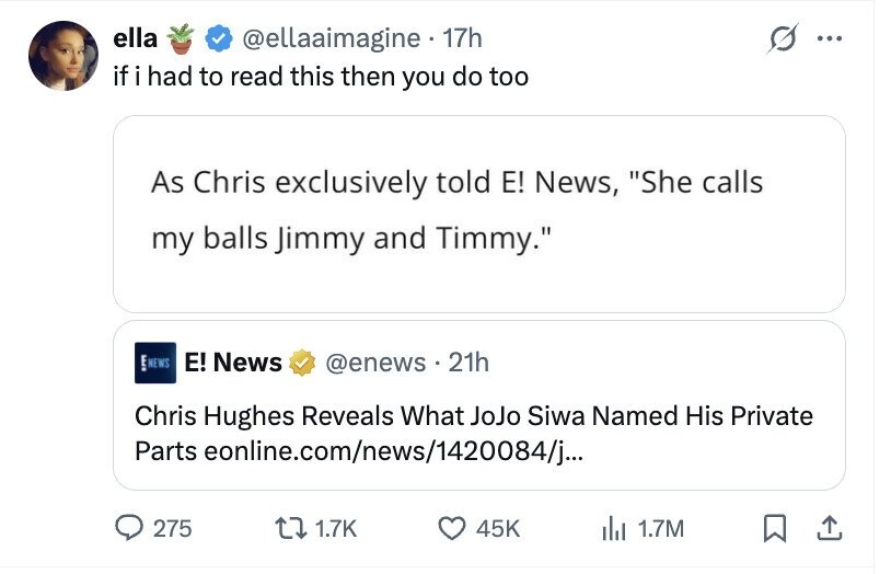 ella @ellaaimagine 17h ... if i had to read this then you do too As Chris exclusively told E! News, She calls my balls Jimmy and Timmy. E NEWS E! News @enews .21h Chris Hughes Reveals What JoJo Siwa Named His Private Parts eonline.com/news/1420084/j... 275 1.7K 45K del 1.7M