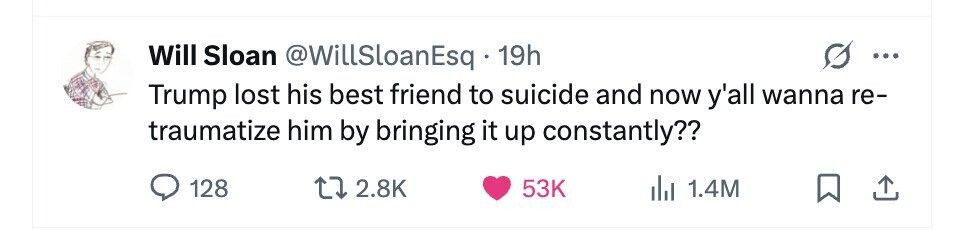 Will Sloan @WillSloanEsq 19h ... Trump lost his best friend to suicide and now y'all wanna re- traumatize him by bringing it up constantly?? 128 2.8K 53K 1.4M