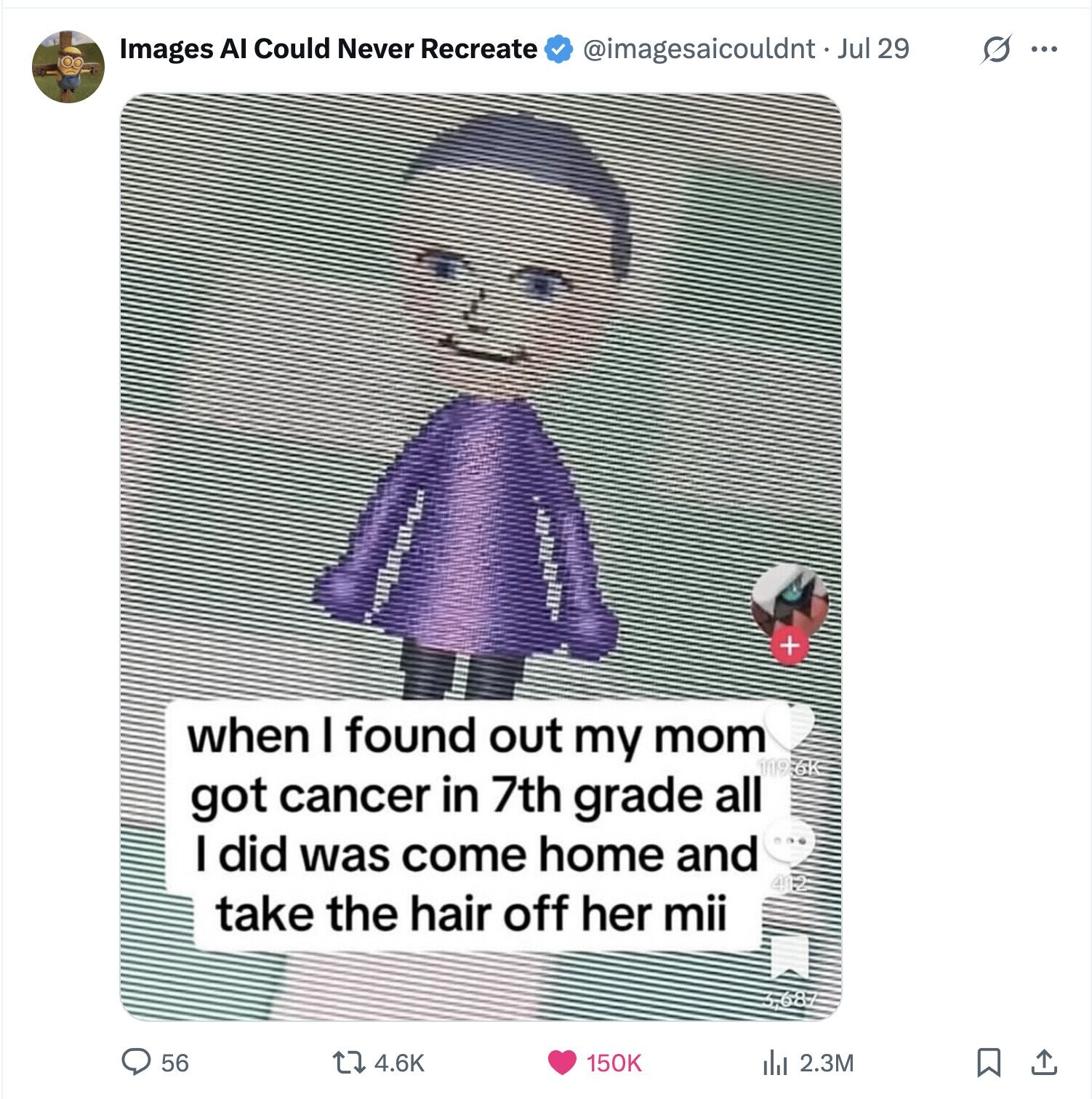 @imagesaicouldnt Jul 29 s ... Images Al Could Never Recreate + when I found out my mom 119.6K got cancer in 7th grade all I did was come home and take the hair off her mii 56 4.6K 150K del 2.3M 