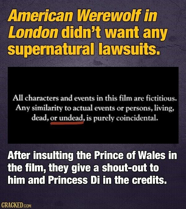 American Werewolf in London didn't want any supernatural lawsuits. All characters and events in this film are fictitious. Any similarity to actual events or persons, living, dead, or undead, is purely coincidental. After insulting the Prince of Wales in the film, they give a shout-out to him and Princess Di in the credits. CRACKED.COM