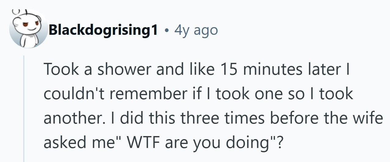Blackdogrising1 . 4y ago Took a shower and like 15 minutes later | couldn't remember if I took one so I took another. | did this three times before the wife asked me WTF are you doing? 