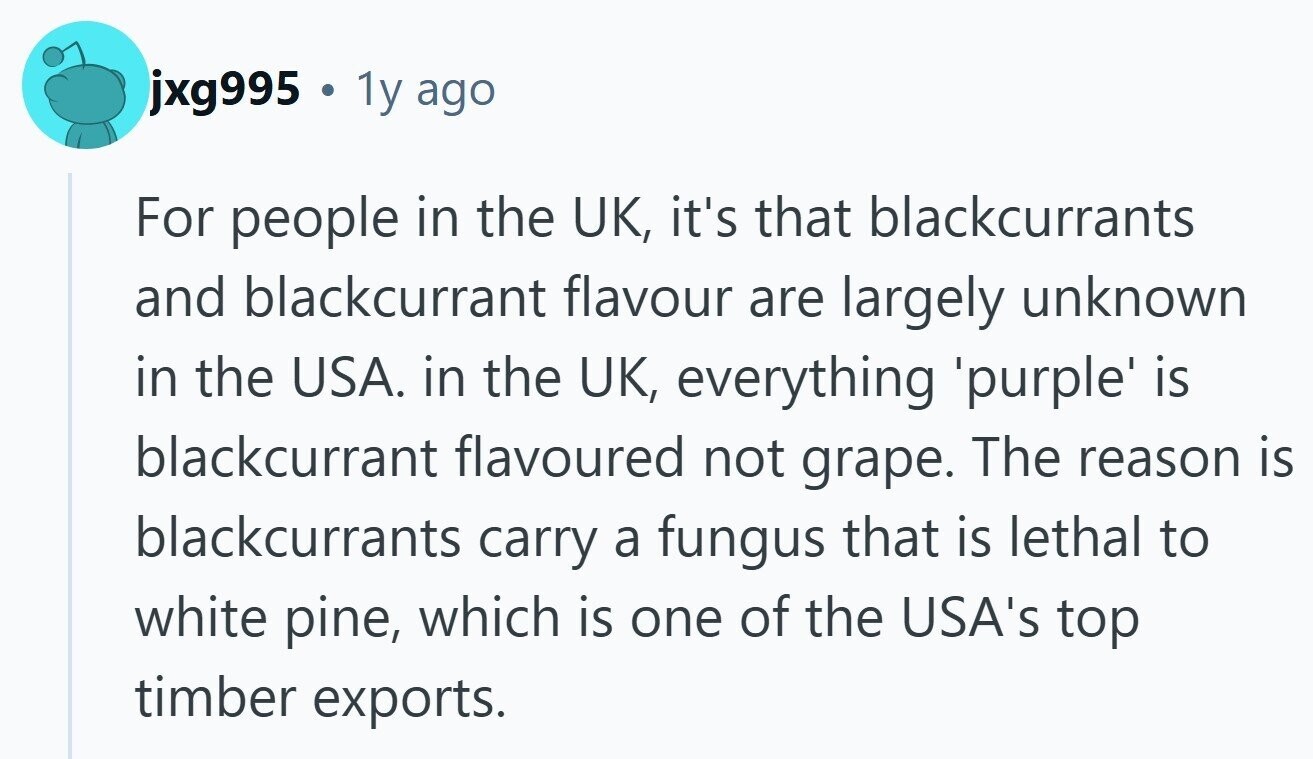 jxg995 . 1y ago For people in the UK, it's that blackcurrants and blackcurrant flavour are largely unknown in the USA. in the UK, everything purple is blackcurrant flavoured not grape. The reason is blackcurrants carry a fungus that is lethal to white pine, which is one of the USA's top timber exports. 