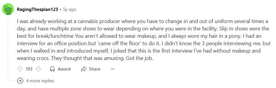 RagingThespian123 5y ago | was already working at a cannabis producer where you have to change in and out of uniform several times a day, and have multiple zone shoes to wear depending on where you were in the facility. Slip in shoes were the best for break/lunchtime You aren't allowed to wear makeup, and I always wore my hair in a pony. I had an interview for an office position but 'came off the floor' to do it. | didn't know the 3 people interviewing me, but when | walked in and introduced myself, | joked that this is 