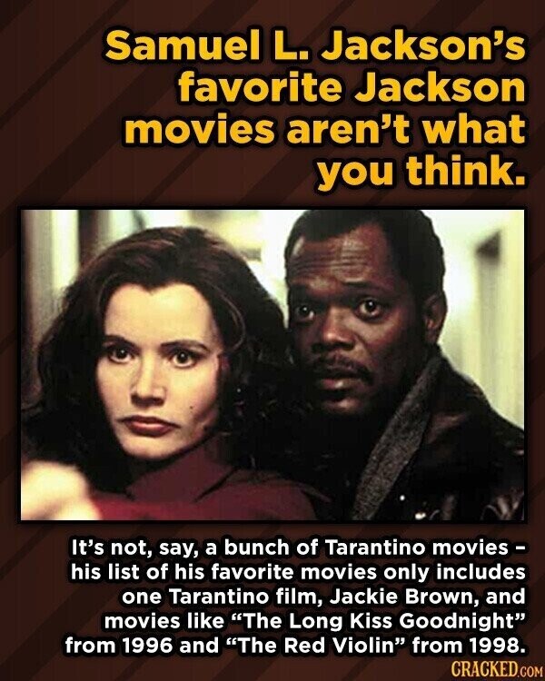 Samuel L. Jackson's favorite Jackson movies aren't what you think. It's not, say, a bunch of Tarantino movies- his list of his favorite movies only includes one Tarantino film, Jackie Brown, and movies like The Long Kiss Goodnight from 1996 and The Red Violin from 1998. CRACKED.COM