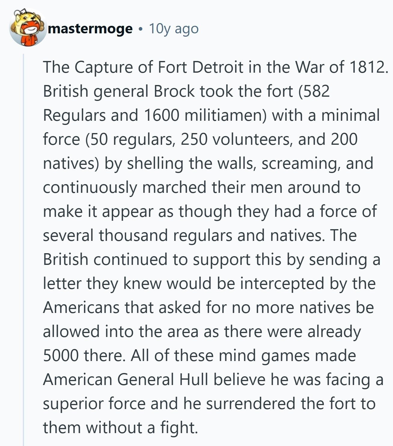 mastermoge 10y ago The Capture of Fort Detroit in the War of 1812. British general Brock took the fort (582 Regulars and 1600 militiamen) with a minimal force (50 regulars, 250 volunteers, and 200 natives) by shelling the walls, screaming, and continuously marched their men around to make it appear as though they had a force of several thousand regulars and natives. The British continued to support this by sending a letter they knew would be intercepted by the Americans that asked for no more natives be allowed into the area as there were already 5000 there. All of these 