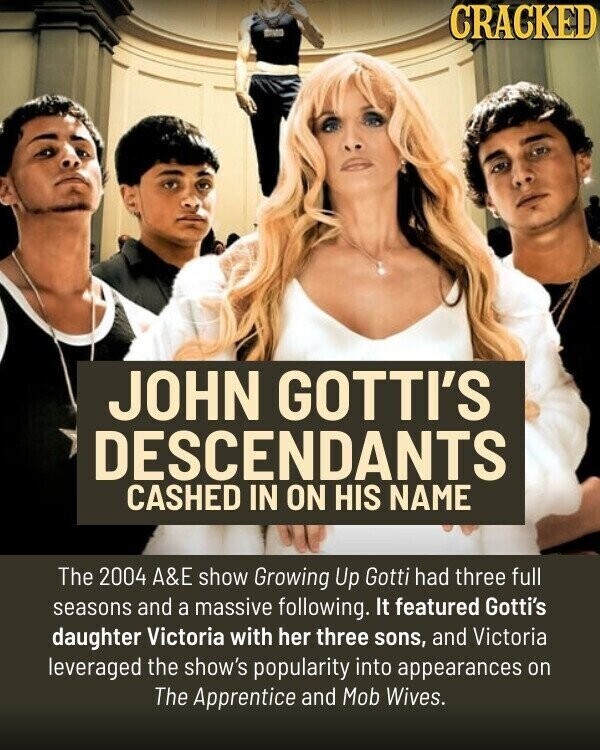 BMW CRACKED JOHN GOTTI'S DESCENDANTS CASHED IN ON HIS NAME The 2004 A&E show Growing Up Gotti had three full seasons and a massive following. It featured Gotti's daughter Victoria with her three sons, and Victoria leveraged the show's popularity into appearances on The Apprentice and Mob Wives.