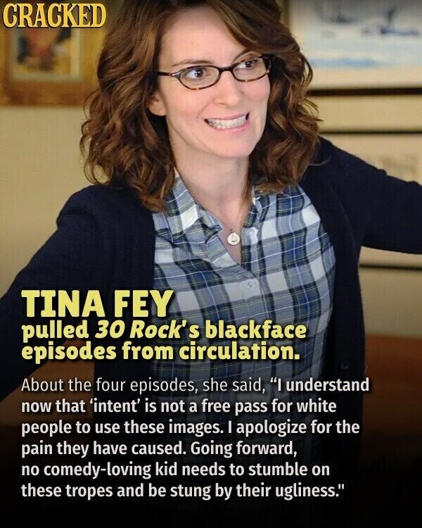 CRACKED TINA FEY pulled 30 Rock' S blackface episodes from circulation. About the four episodes, she said, I understand now that 'intent' is not a free pass for white people to use these images. I apologize for the pain they have caused. Going forward, no comedy-loving kid needs to stumble on these tropes and be stung by their ugliness.