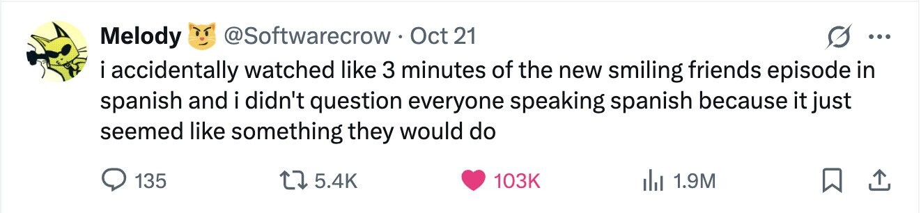 Melody @Softwarecrow Oct 21 ... i accidentally watched like 3 minutes of the new smiling friends episode in spanish and i didn't question everyone speaking spanish because it just seemed like something they would do 135 5.4K 103K 1.9M