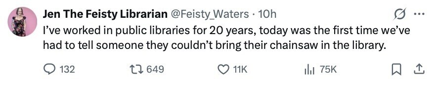 Jen The Feisty Librarian @Feisty_Waters 10h ... I've worked in public libraries for 20 years, today was the first time we've had to tell someone they couldn't bring their chainsaw in the library. 132 649 11K del 75K 
