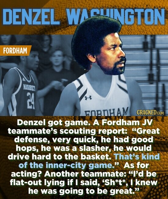 DENZEL WACUINGTON FORDHAM NUISIEE FOBHAM Denzel got game. A Fordham JV teammate's scouting report: Great defense, very quick, he had good hops, he was a slasher, he would drive hard to the basket. That's kind of the inner-city game. As for acting? Another teammate: I'd be flat-out lying if