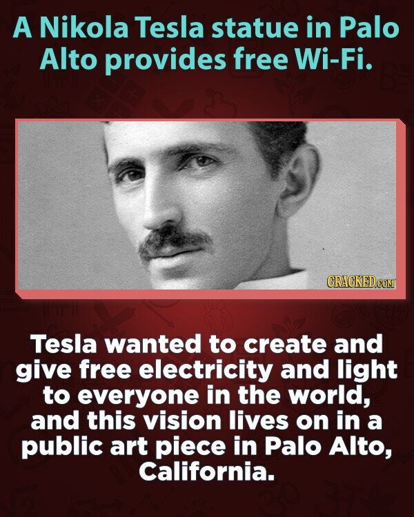 A Nikola Tesla statue in Palo Alto provides free Wi-Fi. CRACKED.COM Tesla wanted to create and give free electricity and light to everyone in the world, and this vision lives on in a public art piece in Palo Alto, California.