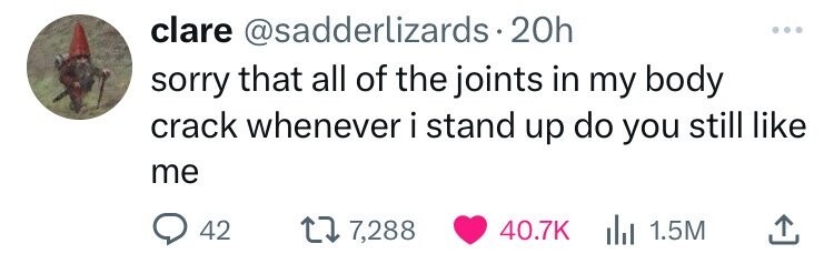 clare @sadderlizards.20h ... sorry that all of the joints in my body crack whenever i stand up do you still like me 42 7,288 40.7K del 1.5M