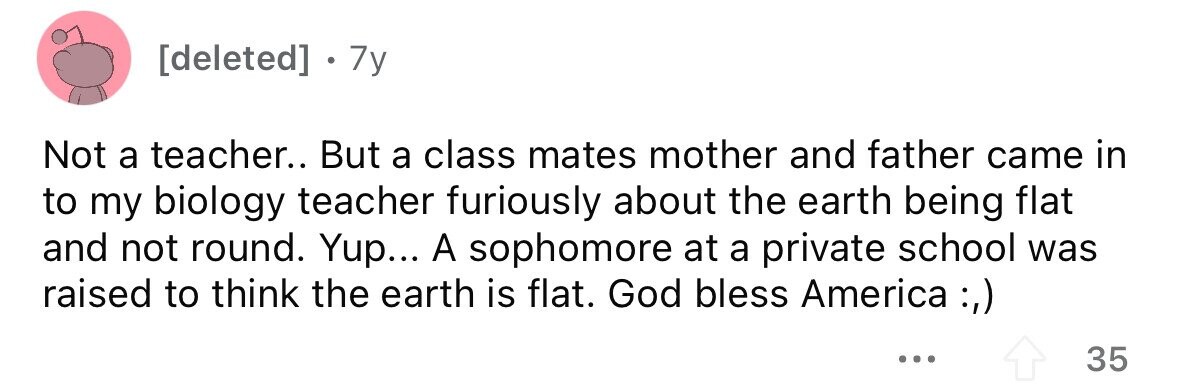 [deleted] . 7y Not a teacher.. But a class mates mother and father came in to my biology teacher furiously about the earth being flat and not round. Yup... A sophomore at a private school was raised to think the earth is flat. God bless America :,) ... 35 