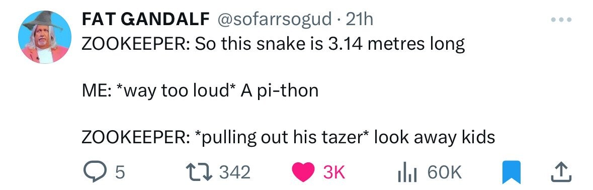 FAT GANDALF @sofarrsogud . 21h ZOOKEEPER: So this snake is 3.14 metres long ME: *way too loud* A pi-thon ZOOKEEPER: *pulling out his tazer* look away kids 5 342 3K 60K 
