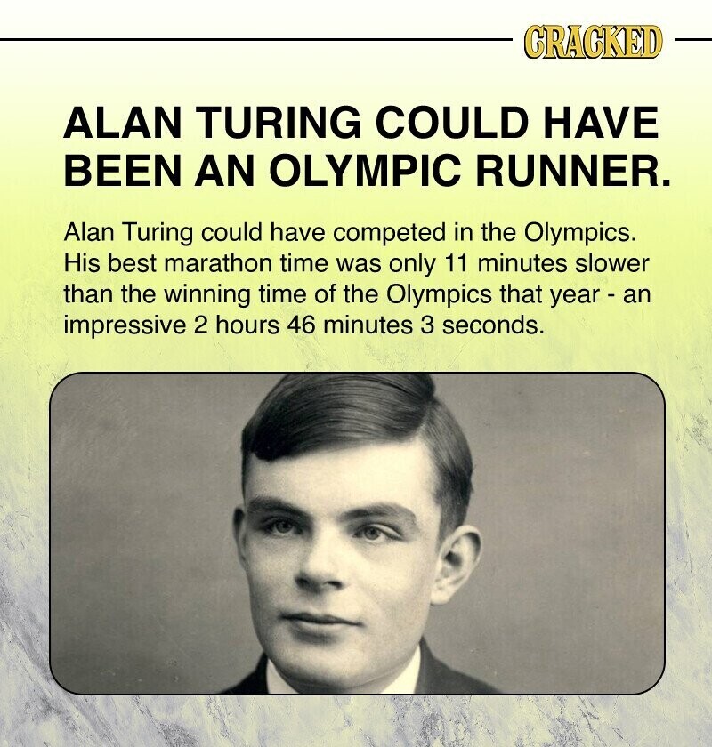 CRACKED ALAN TURING COULD HAVE BEEN AN OLYMPIC RUNNER. Alan Turing could have competed in the Olympics. His best marathon time was only 11 minutes slower than the winning time of the Olympics that year - an impressive 2 hours 46 minutes 3 seconds.