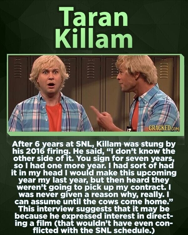 Taran Killam CRACKED COM After 6 years at SNL, Killam was stung by his 2016 firing. Не said, I don't know the other side of it. You sign for seven years, so I had one more year. I had sort of had it in my head I would make this upcoming year my last year, but then heard they weren't going to pick up my contract. I was never given a reason why, really. I can assume until the cows come home. This interview suggests that it may be because he expressed interest in direct- ing a film (that wouldn't