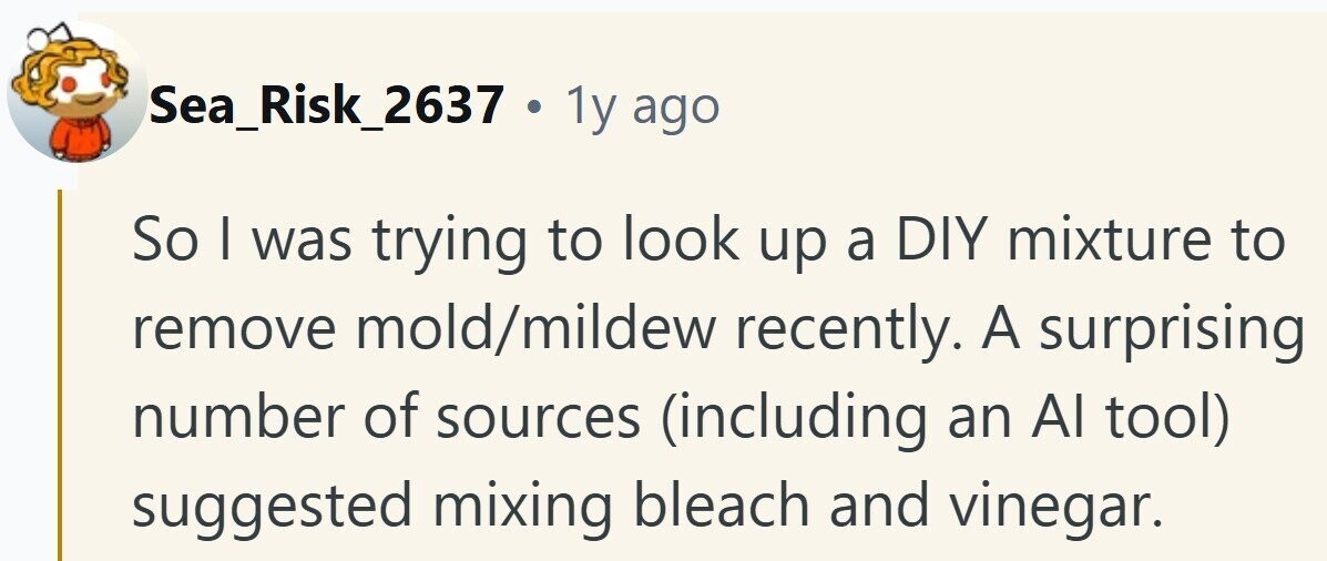 Sea_Risk_2637 . 1y ago So I was trying to look up a DIY mixture to remove mold/mildew recently. A surprising number of sources (including an Al tool) suggested mixing bleach and vinegar.