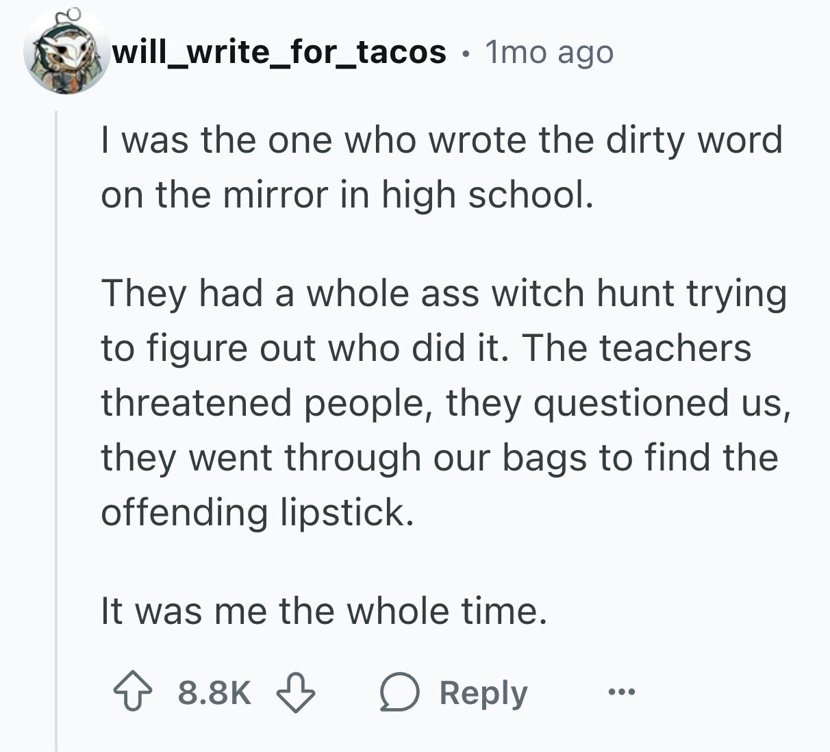 will_write_for_tacos . 1mo ago I was the one who wrote the dirty word on the mirror in high school. They had a whole ass witch hunt trying to figure out who did it. The teachers threatened people, they questioned us, they went through our bags to find the offending lipstick. It was me the whole time. 8.8K Reply ...