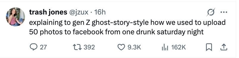 trash jones @jzux 16h ... explaining to gen Z ghost-story-style how we used to upload 50 photos to facebook from one drunk saturday night 27 392 9.3K 162K