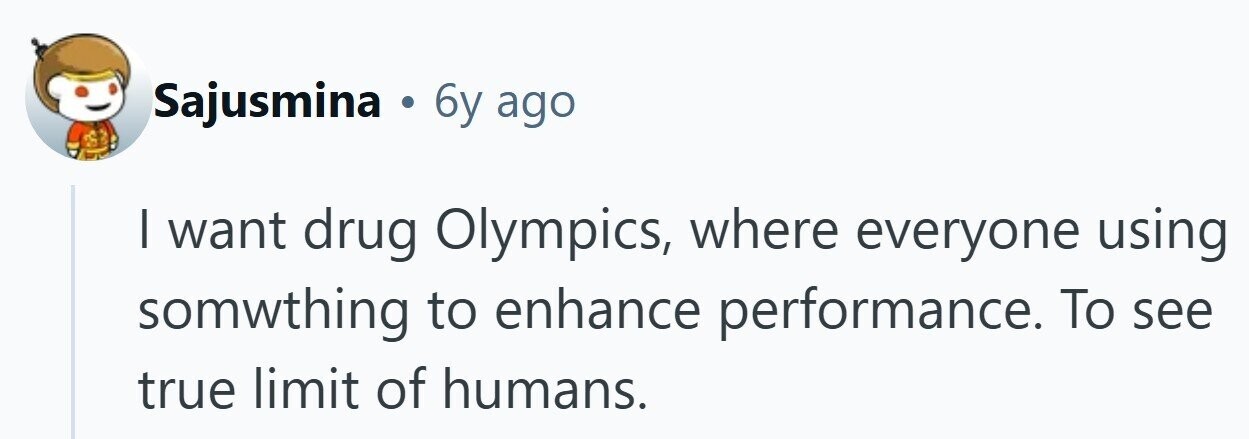 Sajusmina . 6y ago I want drug Olympics, where everyone using somwthing to enhance performance. To see true limit of humans.