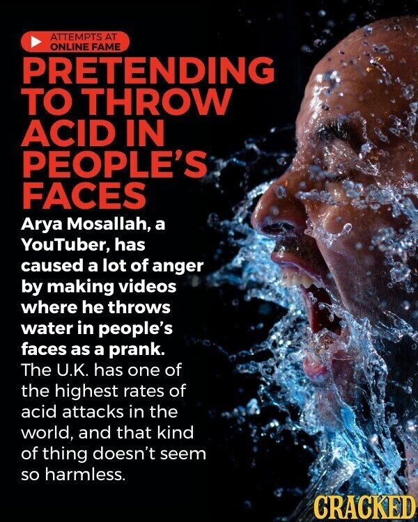 ATTEMPTS AT ONLINE FAME PRETENDING TO THROW ACID IN PEOPLE'S FACES Arya Mosallah, a YouTuber, has caused a lot of anger by making videos where he throws water in people's faces as a prank. The U.K. has one of the highest rates of acid attacks in the world, and that kind of thing doesn't seem so harmless. CRACKED