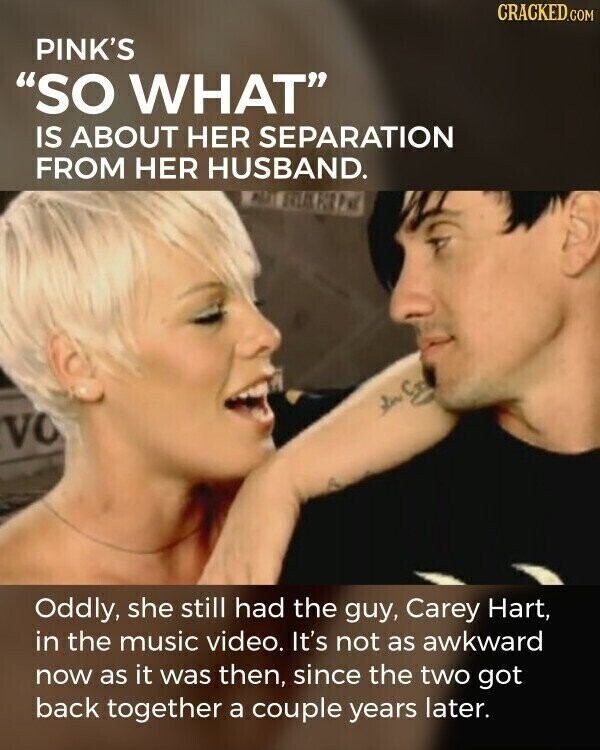CRACKED.COM PINK'S SO WHAT IS ABOUT HER SEPARATION FROM HER HUSBAND. VO Oddly, she still had the guy, Carey Hart, in the music video. It's not as awkward now as it was then, since the two got back together a couple years later.