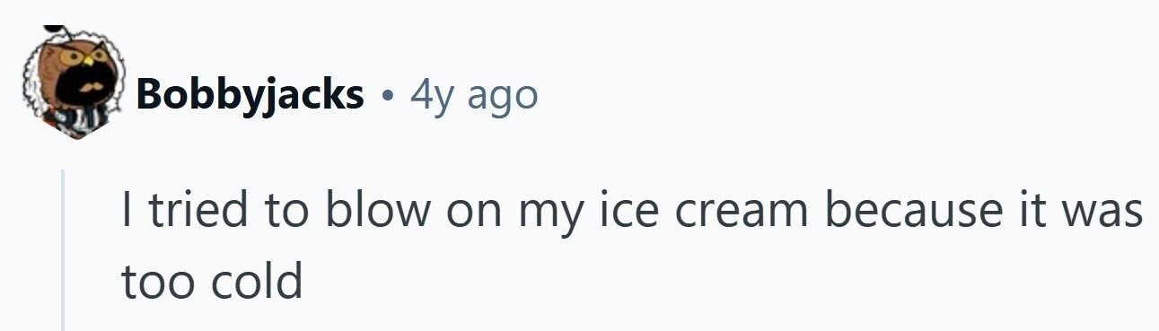 Bobbyjacks . 4y ago I tried to blow on my ice cream because it was too cold 