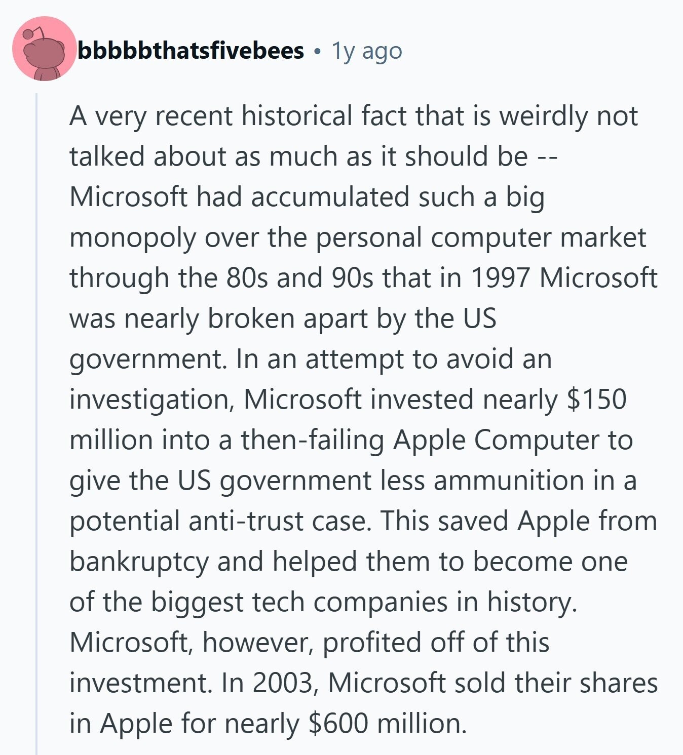 bbbbbthatsfivebees 1y ago A very recent historical fact that is weirdly not talked about as much as it should be -- Microsoft had accumulated such a big monopoly over the personal computer market through the 80s and 90s that in 1997 Microsoft was nearly broken apart by the US government. In an attempt to avoid an investigation, Microsoft invested nearly $150 million into a then-failing Apple Computer to give the US government less ammunition in a potential anti-trust case. This saved Apple from bankruptcy and helped them to become one of the biggest tech companies in history. Microsoft, however, profited off 