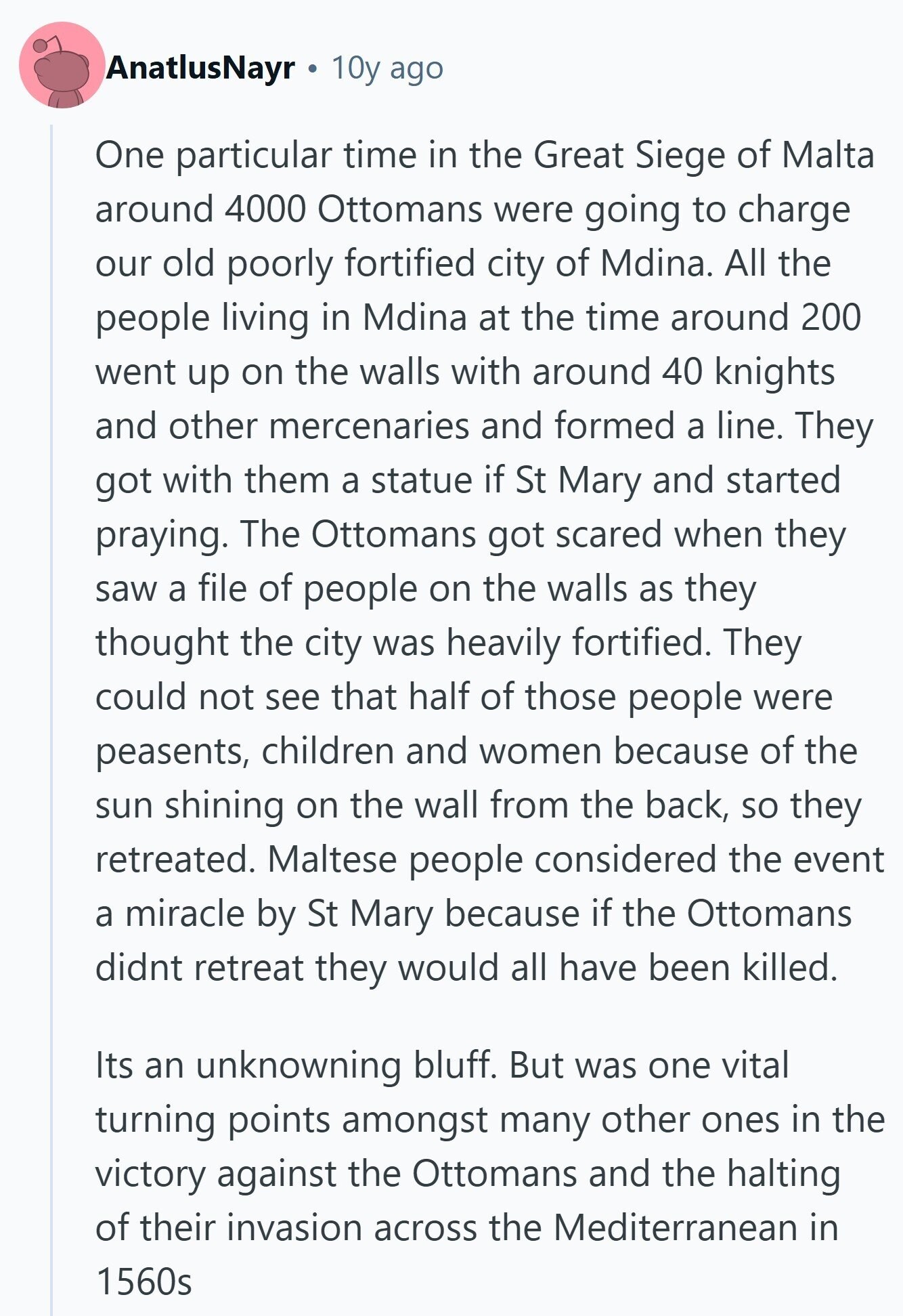 AnatlusNayr 10y ago One particular time in the Great Siege of Malta around 4000 Ottomans were going to charge our old poorly fortified city of Mdina. All the people living in Mdina at the time around 200 went up on the walls with around 40 knights and other mercenaries and formed a line. They got with them a statue if St Mary and started praying. The Ottomans got scared when they saw a file of people on the walls as they thought the city was heavily fortified. They could not see that half of those people were peasents, children and 