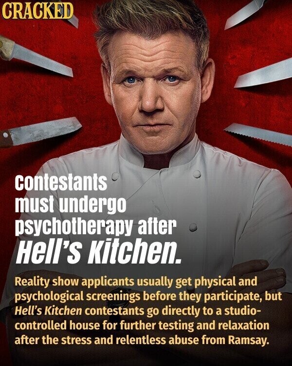 CRACKED contestants must undergo psychotherapy after Hell's Kitchen. Reality show applicants usually get physical and psychological screenings before they participate, but Hell's Kitchen contestants go directly to a studio- controlled house for further testing and relaxation after the stress and relentless abuse from Ramsay.