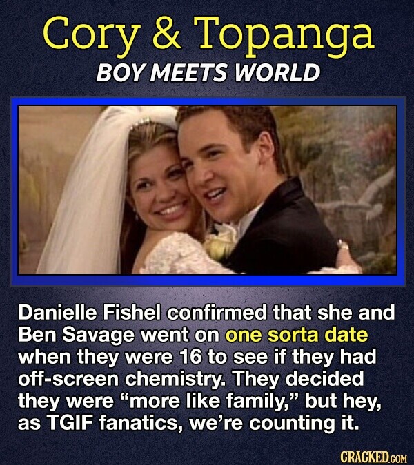 Cory & Topanga BOY MEETS WORLD Danielle Fishel confirmed that she and Ben Savage went on one sorta date when they were 16 to see if they had off-screen chemistry. They decided they were more like family, but hey, as TGIF fanatics, we're counting it. CRACKED.COM