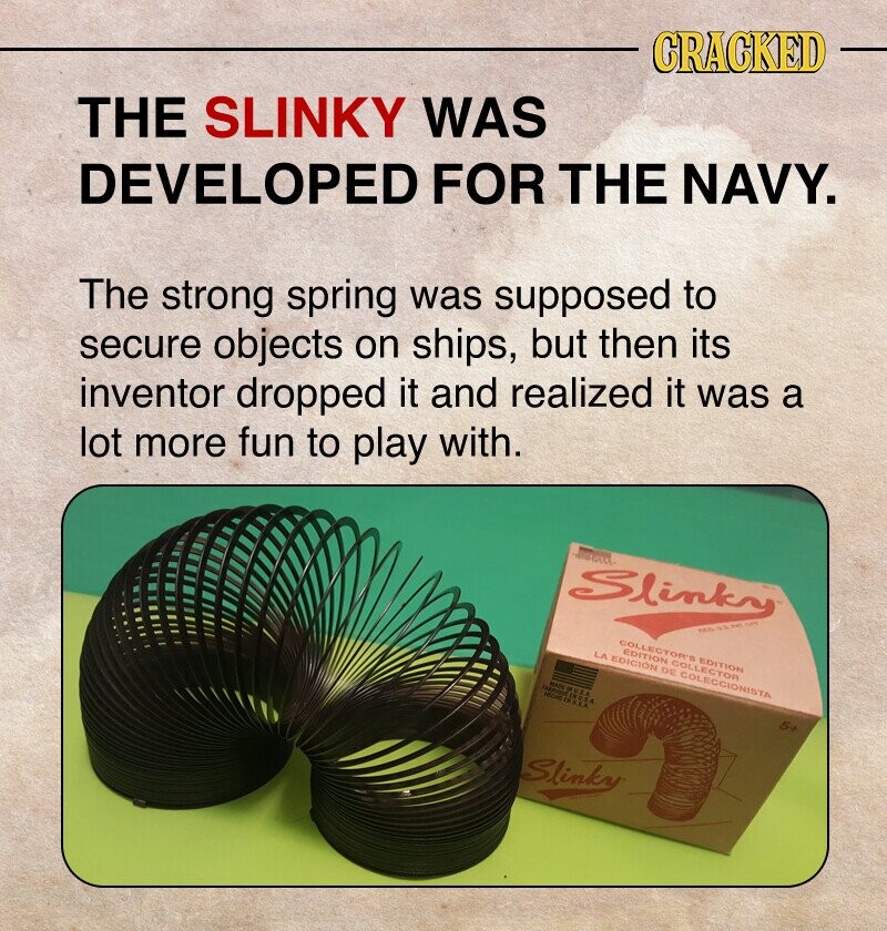 CRACKED THE SLINKY WAS DEVELOPED FOR THE NAVY. The strong spring was supposed to secure objects on ships, but then its inventor dropped it and realized it was a lot more fun to play with. Slinky PEGUUS WAL - COLLECTOR'S EDITION EDITION COLLECTOR LA EDICIÓN DE COLECCIONISTA MECHO - U.S.A - 5+ Slinky