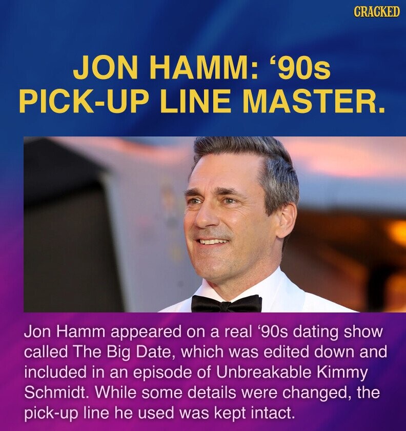 CRACKED JON HAMM: '90s PICK-UP LINE MASTER. Jon Hamm appeared on a real '90s dating show called The Big Date, which was edited down and included in an episode of Unbreakable Kimmy Schmidt. While some details were changed, the pick-up line he used was kept intact.