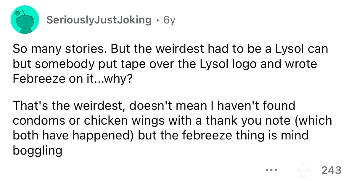 SeriouslyJustJoking 6y So many stories. But the weirdest had to be a Lysol can but somebody put tape over the Lysol logo and wrote Febreeze on it...why? That's the weirdest, doesn't mean I haven't found condoms or chicken wings with a thank you note (which both have happened) but the febreeze thing is mind boggling ... 243