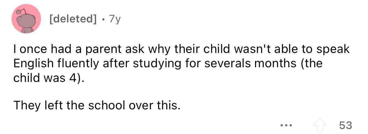 [deleted] . . 7y I once had a parent ask why their child wasn't able to speak English fluently after studying for severals months (the child was 4). They left the school over this. ... 53 