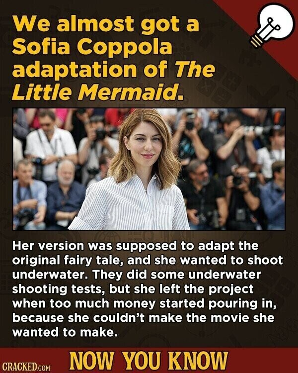 We almost got a Sofia Coppola adaptation of The Little Mermaid. Her version was supposed to adapt the original fairy tale, and she wanted to shoot underwater. They did some underwater shooting tests, but she left the project when too much money started pouring in, because she couldn't make the movie she wanted to make. NOW YOU KNOW CRACKED.COM